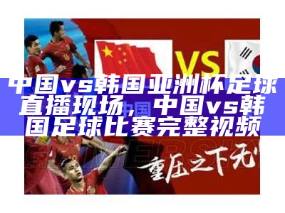 中国vs韩国亚洲杯足球直播现场，中国vs韩国足球比赛完整视频