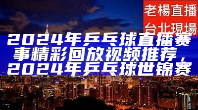 2024年乒乓球直播赛事精彩回放视频推荐，2024年乒乓球世锦赛