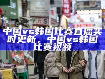 中国vs韩国比赛直播实时更新，中国vs韩国比赛视频